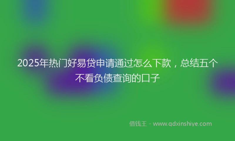 2025年热门好易贷申请通过怎么下款，总结五个不看负债查询的口子
