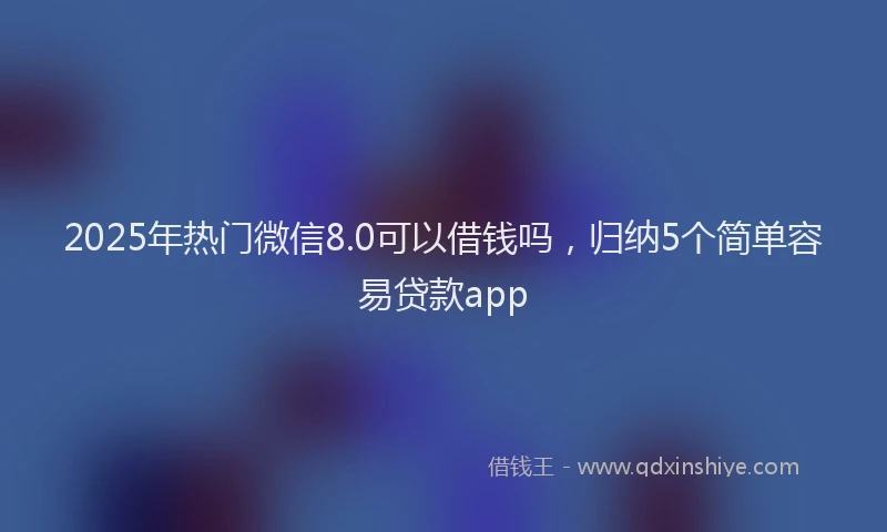2025年热门微信8.0可以借钱吗，归纳5个简单容易贷款app