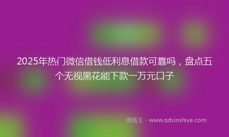 2025年热门微信借钱低利息借款可靠吗，盘点五个无视黑花能下款一万元口子