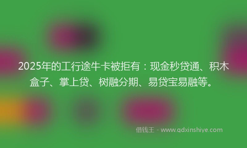 2025年的工行途牛卡被拒有：现金秒贷通、积木盒子、掌上贷、树融分期、易贷宝易融等。