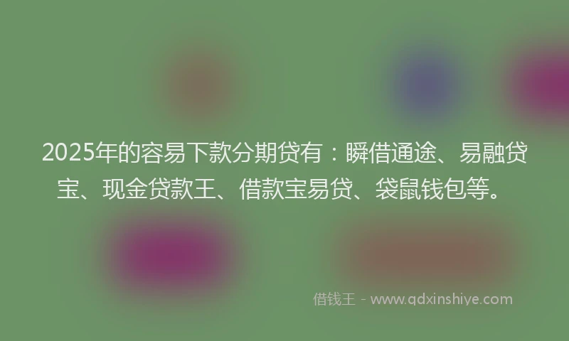2025年的容易下款分期贷有：瞬借通途、易融贷宝、现金贷款王、借款宝易贷、袋鼠钱包等。