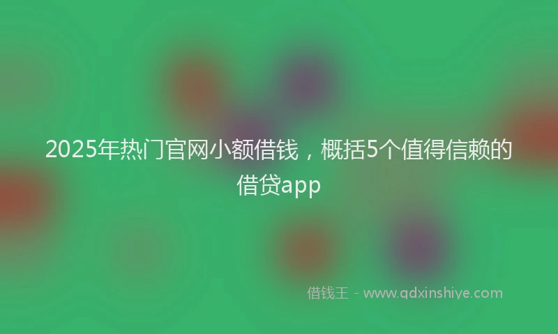 2025年热门官网小额借钱，概括5个值得信赖的借贷app