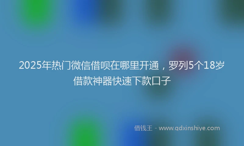 2025年热门微信借呗在哪里开通，罗列5个18岁借款神器快速下款口子