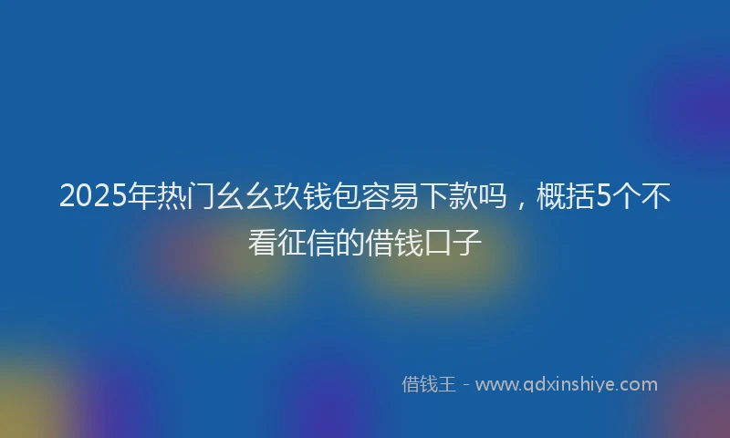 2025年热门幺幺玖钱包容易下款吗，概括5个不看征信的借钱口子