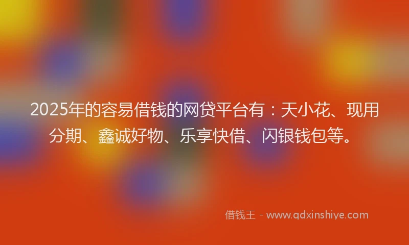 2025年的容易借钱的网贷平台有：天小花、现用分期、鑫诚好物、乐享快借、闪银钱包等。