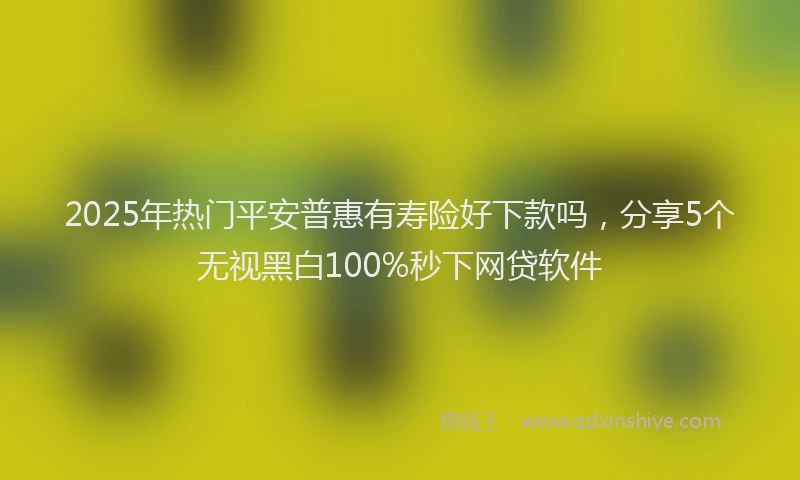 2025年热门平安普惠有寿险好下款吗，分享5个无视黑白100%秒下网贷软件