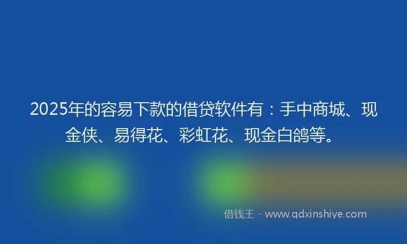 2025年的容易下款的借贷软件有：手中商城、现金侠、易得花、彩虹花、现金白鸽等。