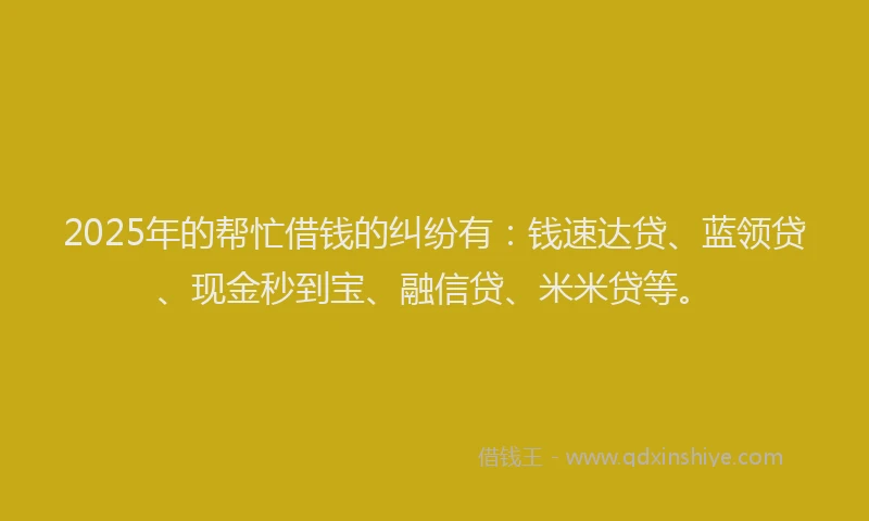 2025年的帮忙借钱的纠纷有：钱速达贷、蓝领贷、现金秒到宝、融信贷、米米贷等。