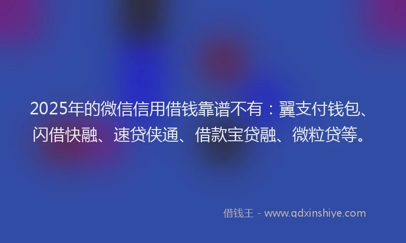 2025年的微信信用借钱靠谱不有：翼支付钱包、闪借快融、速贷侠通、借款宝贷融、微粒贷等。
