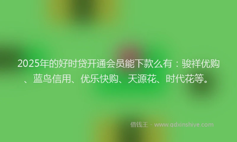 2025年的好时贷开通会员能下款么有：骏祥优购、蓝鸟信用、优乐快购、天源花、时代花等。