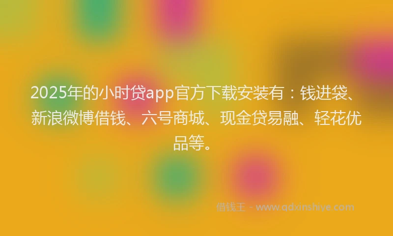 2025年的小时贷app官方下载安装有：钱进袋、新浪微博借钱、六号商城、现金贷易融、轻花优品等。