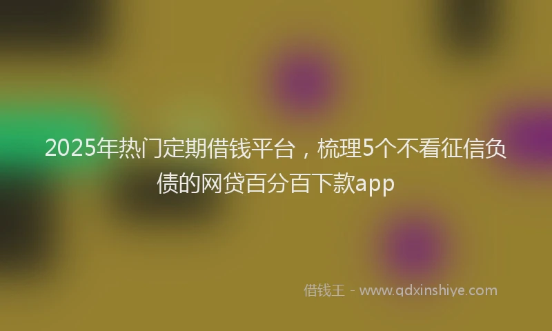 2025年热门定期借钱平台，梳理5个不看征信负债的网贷百分百下款app