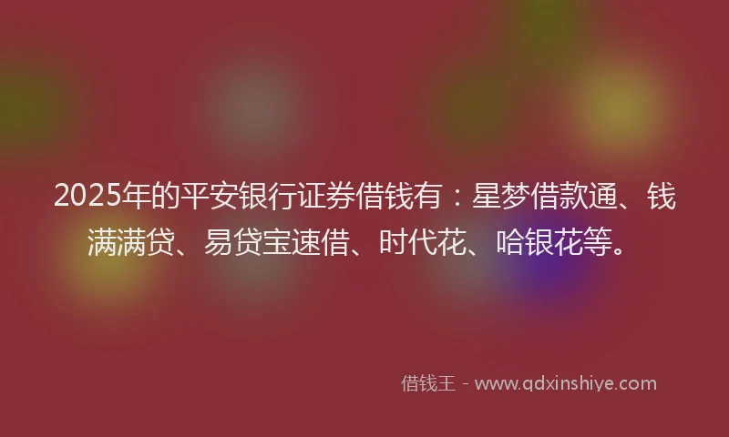 2025年的平安银行证券借钱有：星梦借款通、钱满满贷、易贷宝速借、时代花、哈银花等。