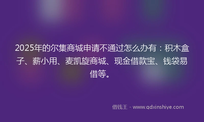 2025年的尔集商城申请不通过怎么办有：积木盒子、薪小用、麦凯旋商城、现金借款宝、钱袋易借等。
