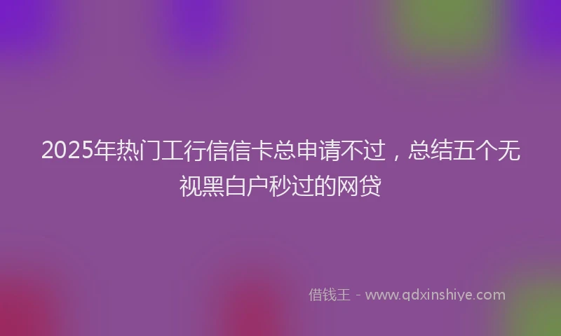 2025年热门工行信信卡总申请不过，总结五个无视黑白户秒过的网贷