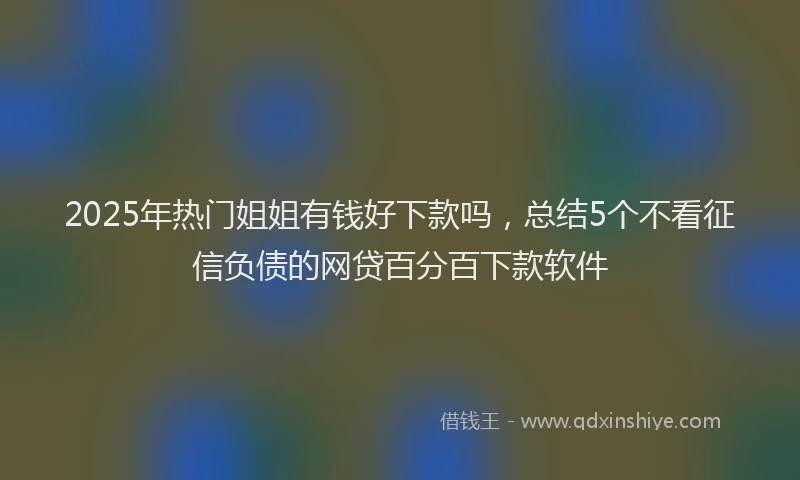 2025年热门姐姐有钱好下款吗，总结5个不看征信负债的网贷百分百下款软件