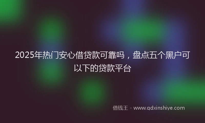 2025年热门安心借贷款可靠吗，盘点五个黑户可以下的贷款平台