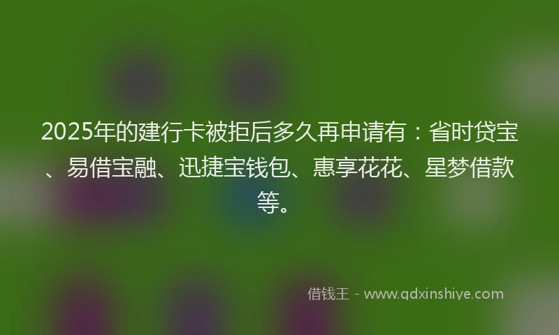 2025年的建行卡被拒后多久再申请有：省时贷宝、易借宝融、迅捷宝钱包、惠享花花、星梦借款等。