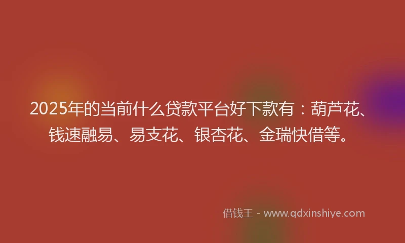 2025年的当前什么贷款平台好下款有：葫芦花、钱速融易、易支花、银杏花、金瑞快借等。
