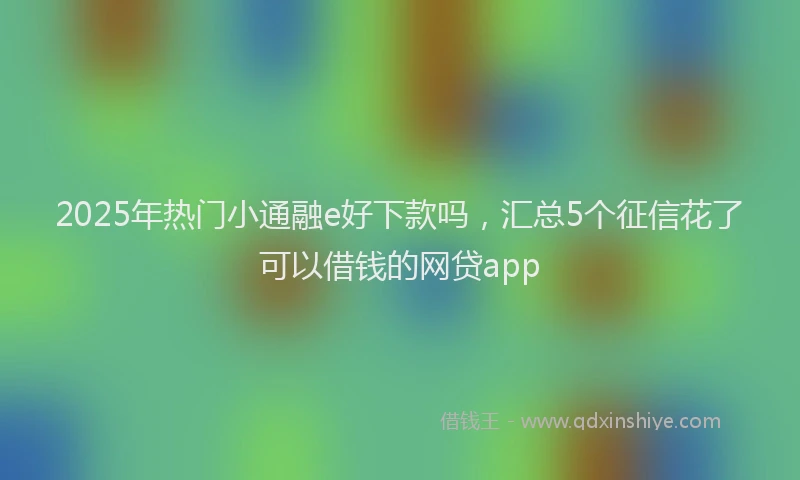 2025年热门小通融e好下款吗，汇总5个征信花了可以借钱的网贷app