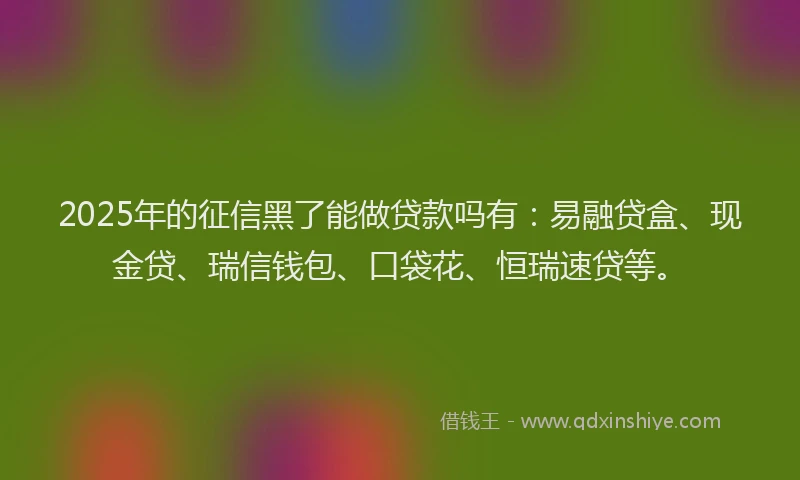 2025年的征信黑了能做贷款吗有：易融贷盒、现金贷、瑞信钱包、口袋花、恒瑞速贷等。