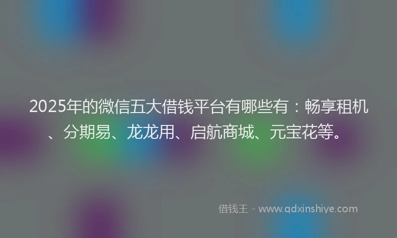 2025年的微信五大借钱平台有哪些有：畅享租机、分期易、龙龙用、启航商城、元宝花等。