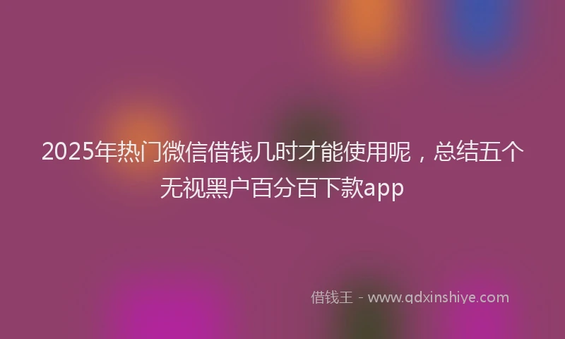 2025年热门微信借钱几时才能使用呢，总结五个无视黑户百分百下款app