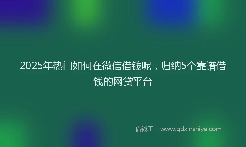 2025年热门如何在微信借钱呢，归纳5个靠谱借钱的网贷平台