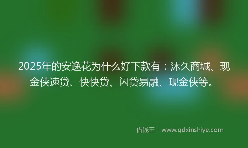 2025年的安逸花为什么好下款有：沐久商城、现金侠速贷、快快贷、闪贷易融、现金侠等。