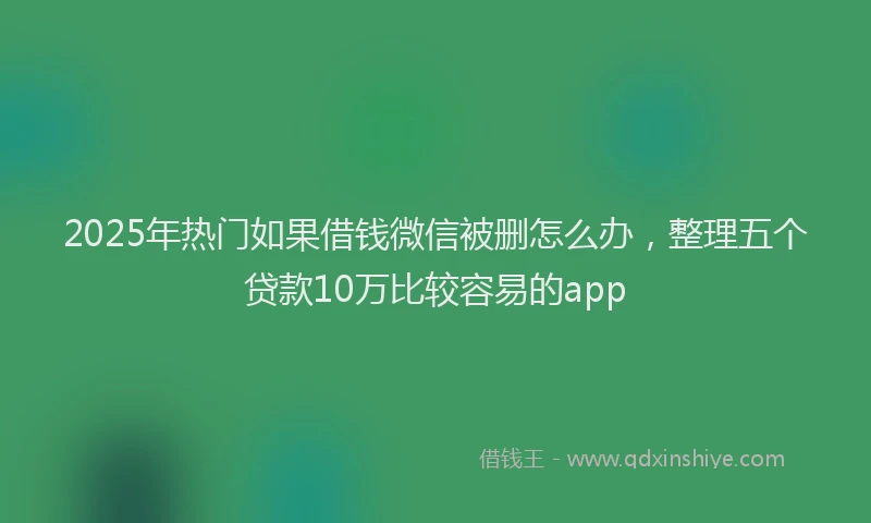 2025年热门如果借钱微信被删怎么办，整理五个贷款10万比较容易的app