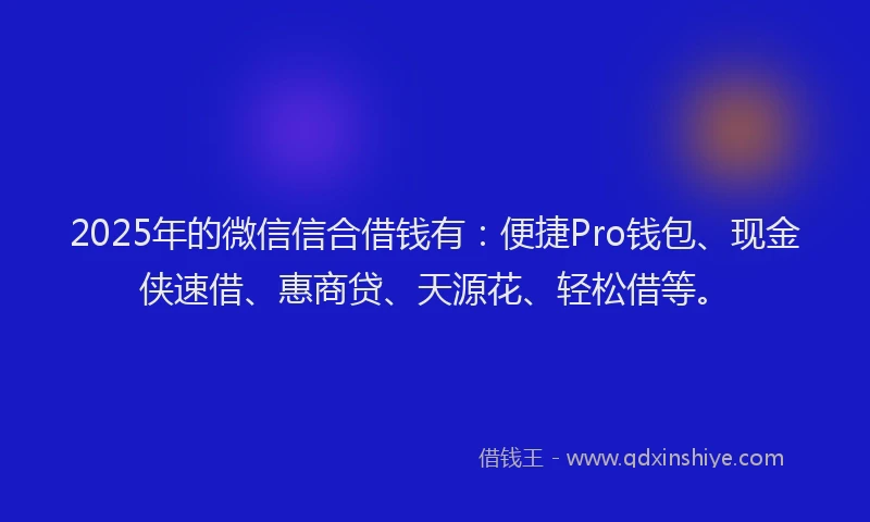 2025年的微信信合借钱有：便捷Pro钱包、现金侠速借、惠商贷、天源花、轻松借等。
