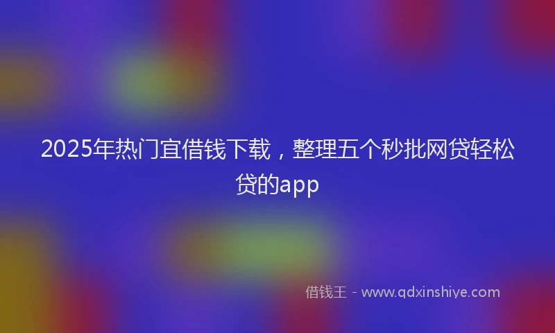 2025年热门宜借钱下载，整理五个秒批网贷轻松贷的app