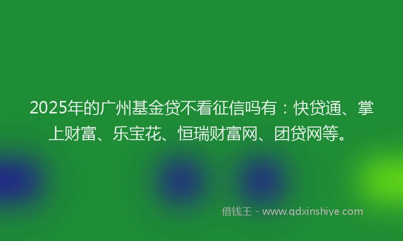 2025年的广州基金贷不看征信吗有：快贷通、掌上财富、乐宝花、恒瑞财富网、团贷网等。