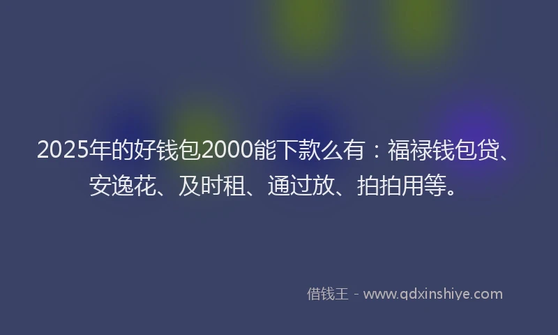 2025年的好钱包2000能下款么有：福禄钱包贷、安逸花、及时租、通过放、拍拍用等。