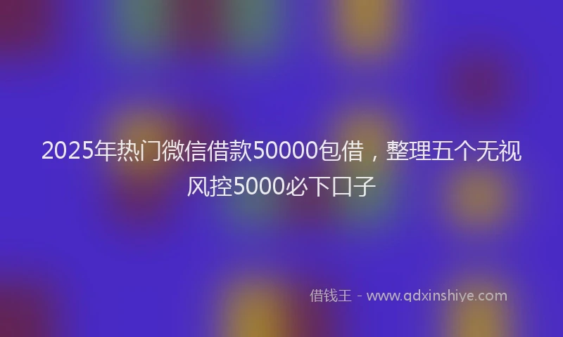 2025年热门微信借款50000包借，整理五个无视风控5000必下口子