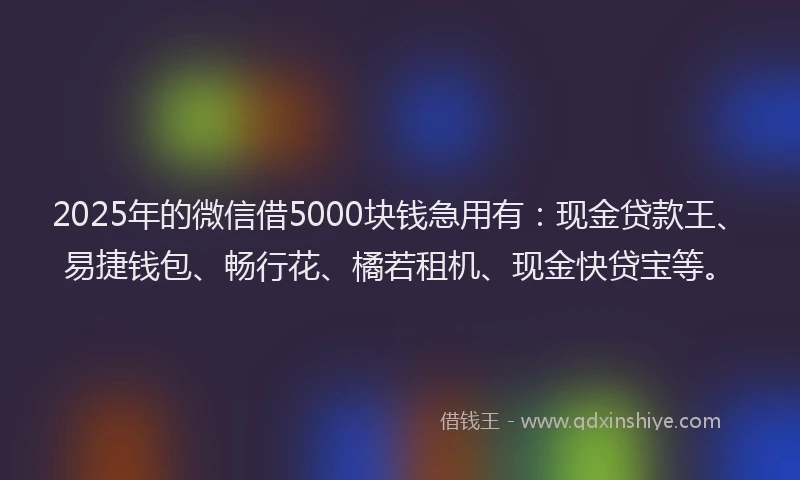 2025年的微信借5000块钱急用有：现金贷款王、易捷钱包、畅行花、橘若租机、现金快贷宝等。