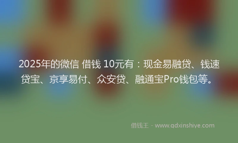 2025年的微信 借钱 10元有：现金易融贷、钱速贷宝、京享易付、众安贷、融通宝Pro钱包等。