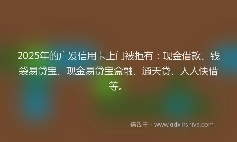 2025年的广发信用卡上门被拒有：现金借款、钱袋易贷宝、现金易贷宝盒融、通天贷、人人快借等。