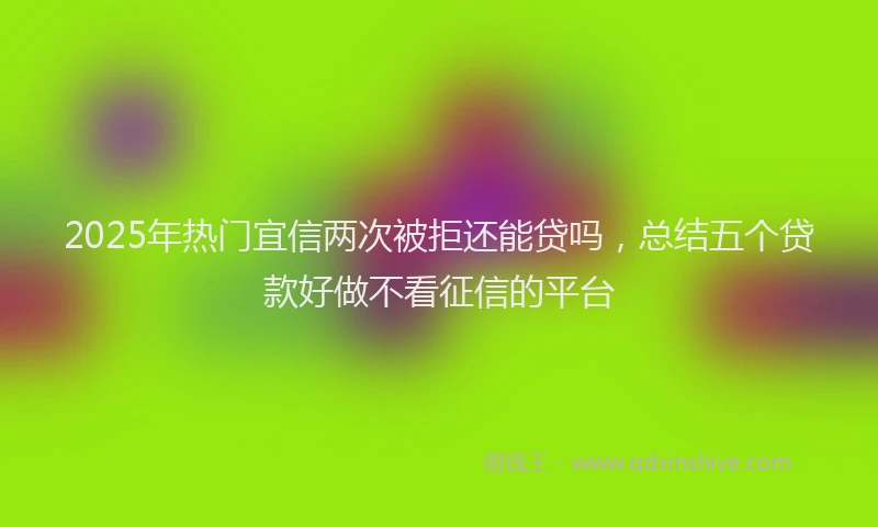 2025年热门宜信两次被拒还能贷吗，总结五个贷款好做不看征信的平台