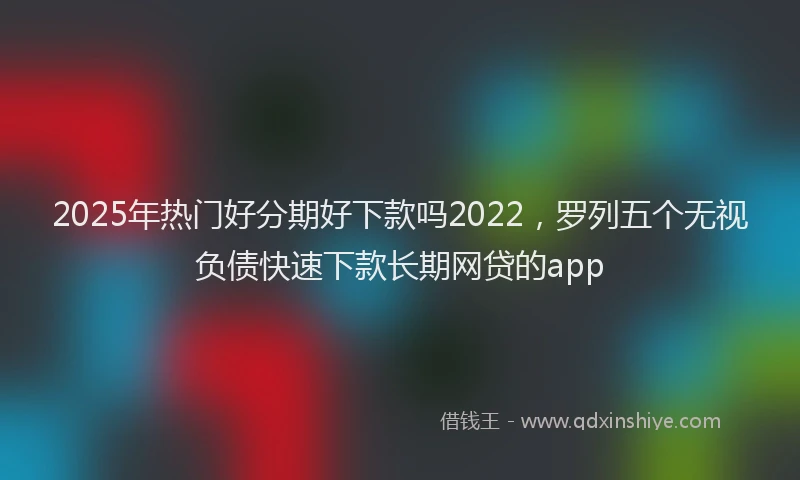 2025年热门好分期好下款吗2022，罗列五个无视负债快速下款长期网贷的app