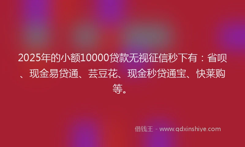 2025年的小额10000贷款无视征信秒下有：省呗、现金易贷通、芸豆花、现金秒贷通宝、快莱购等。