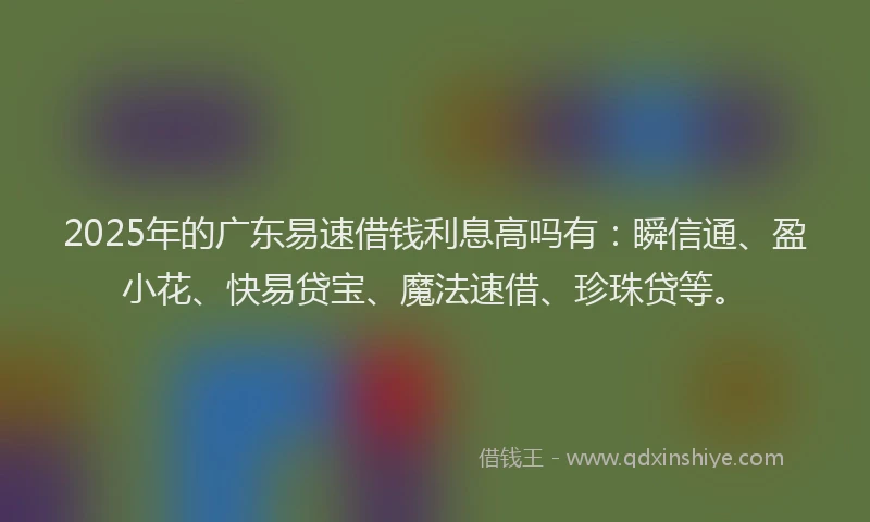 2025年的广东易速借钱利息高吗有：瞬信通、盈小花、快易贷宝、魔法速借、珍珠贷等。