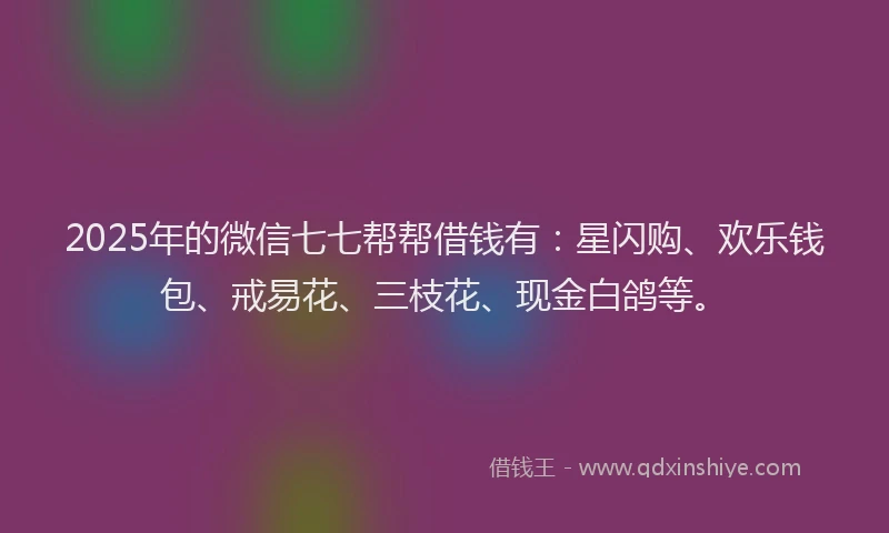 2025年的微信七七帮帮借钱有：星闪购、欢乐钱包、戒易花、三枝花、现金白鸽等。