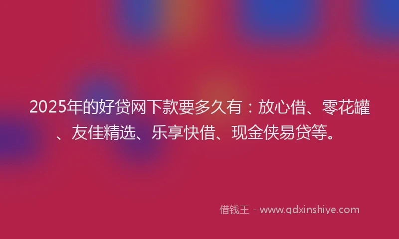 2025年的好贷网下款要多久有：放心借、零花罐、友佳精选、乐享快借、现金侠易贷等。