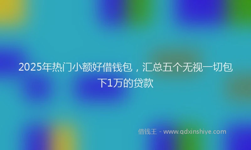 2025年热门小额好借钱包，汇总五个无视一切包下1万的贷款