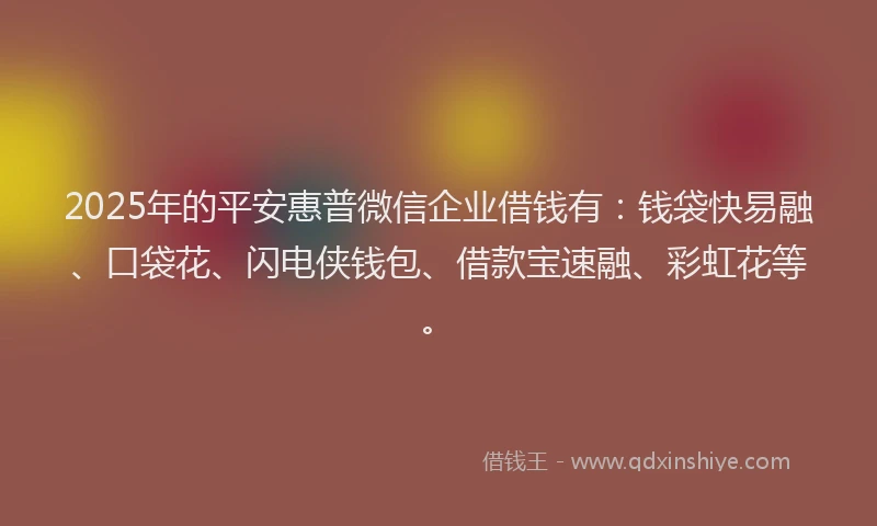 2025年的平安惠普微信企业借钱有：钱袋快易融、口袋花、闪电侠钱包、借款宝速融、彩虹花等。