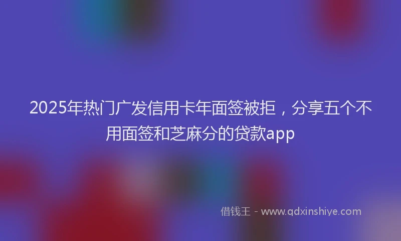 2025年热门广发信用卡年面签被拒，分享五个不用面签和芝麻分的贷款app