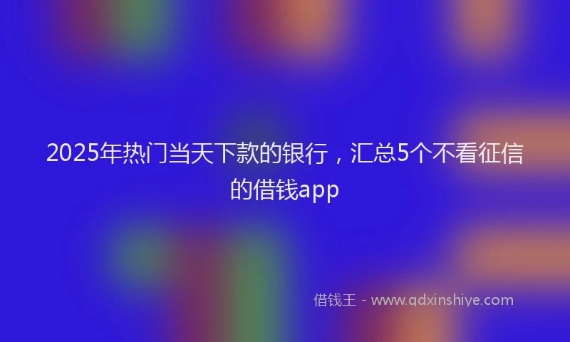 2025年热门当天下款的银行，汇总5个不看征信的借钱app