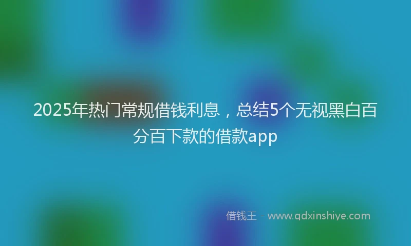 2025年热门常规借钱利息，总结5个无视黑白百分百下款的借款app
