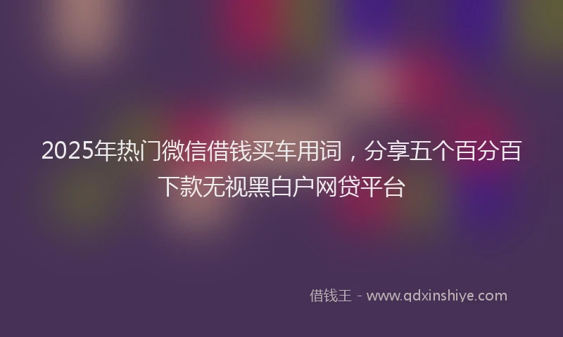 2025年热门微信借钱买车用词，分享五个百分百下款无视黑白户网贷平台